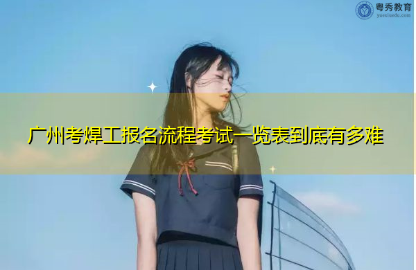 广州考焊工报名流程考试一览表到底有多难 广州考焊工报名流程考试一览表到底有多难