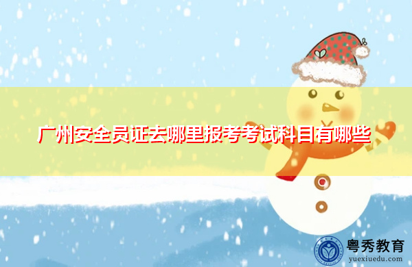 广州安全员证去哪里报考考试科目有哪些