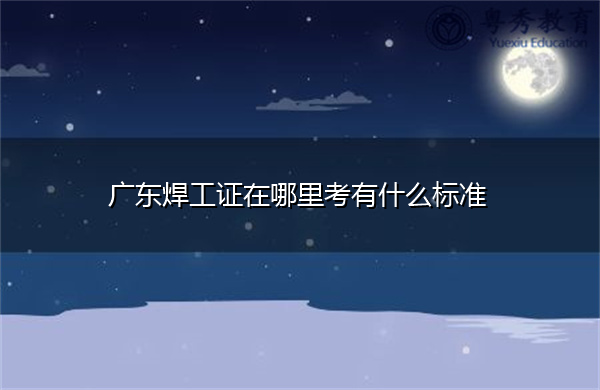 广东焊工证在哪里考有什么标准 广东焊工证在哪里考有什么标准