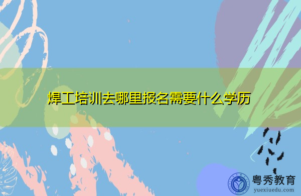 焊工培训去哪里报名需要什么学历