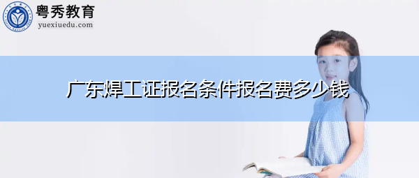 广东焊工证报名条件报名费多少钱 广东焊工证报名条件报名费多少钱
