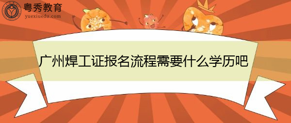 广州焊工证报名流程需要什么学历吧