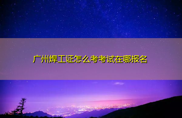 广州焊工证怎么考考试在哪报名 广州焊工证怎么考考试在哪报名