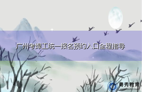 广州考焊工统一报名预约入口全程指导 广州考焊工统一报名预约入口全程指导