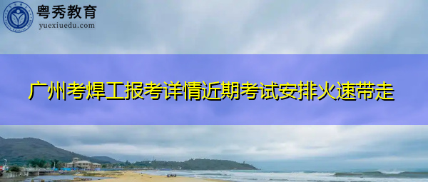 广州考焊工报考详情近期考试安排火速带走 广州考焊工报考详情近期考试安排火速带走