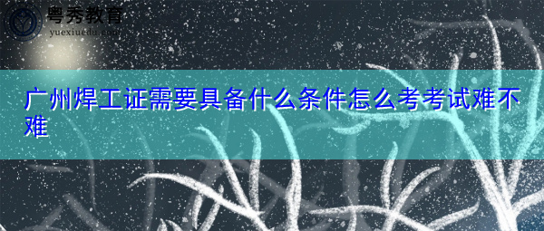 广州焊工证需要具备什么条件怎么考考试难不难 广州焊工证需要具备什么条件怎么考考试难不难