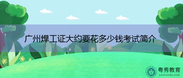 广州焊工证大约要花多少钱考试简介 广州焊工证大约要花多少钱考试简介