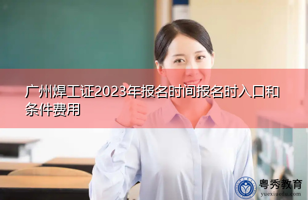 广州焊工证2023年报名时间报名时入口和条件费用