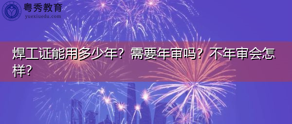 焊工证能用多少年？需要年审吗？不年审会怎样？
