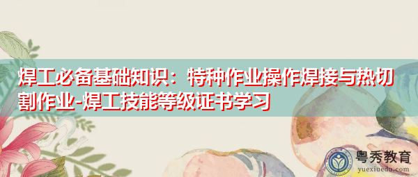 焊工必备基础知识:特种作业操作焊接与热切割作业-焊工技能等级证书学习 焊工必备基础知识:特种作业操作焊接与热切割作业-焊工技能等级证书学习