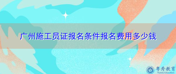 广州施工员证报名条件报名费用多少钱 广州施工员证报名条件报名费用多少钱