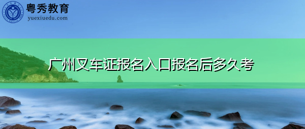 广州叉车证报名入口报名后多久考