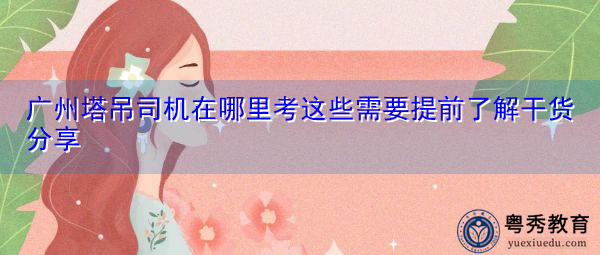 广州塔吊司机在哪里考这些需要提前了解干货分享