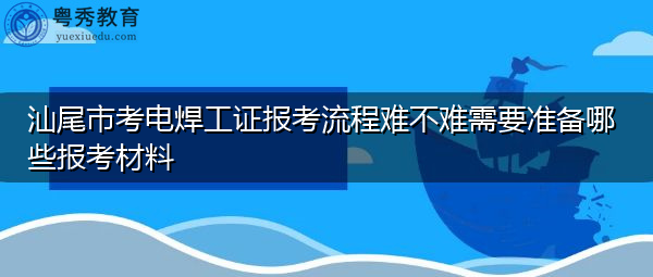 汕尾市考电焊工证报考流程难不难需要准备哪些报考材料