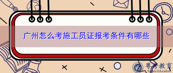 广州怎么考施工员证报考条件有哪些 广州怎么考施工员证报考条件有哪些