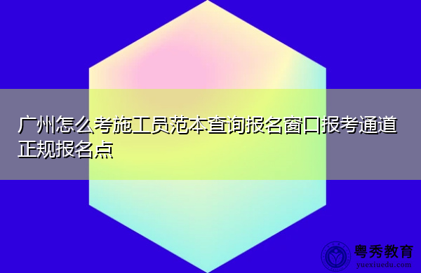 广州怎么考施工员范本查询报名窗口报考通道正规报名点