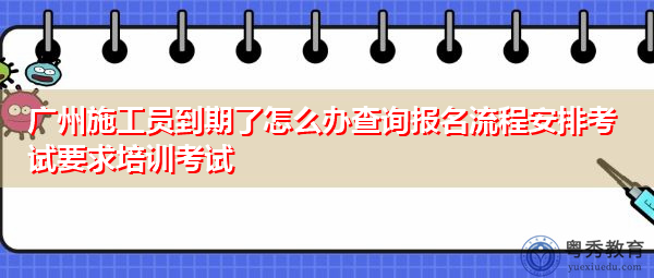 广州施工员到期了怎么办查询报名流程安排考试要求培训考试