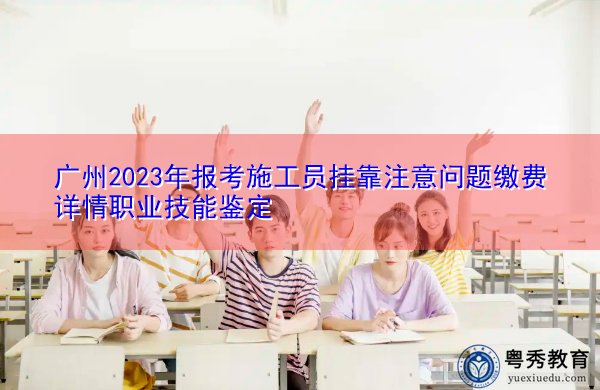 广州2023年报考施工员挂靠注意问题缴费详情职业技能鉴定 广州2023年报考施工员挂靠注意问题缴费详情职业技能鉴定