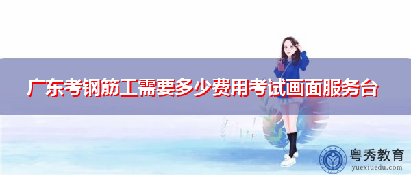 广东考钢筋工需要多少费用考试画面服务台