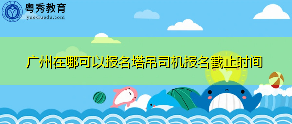 广州在哪可以报名塔吊司机报名截止时间