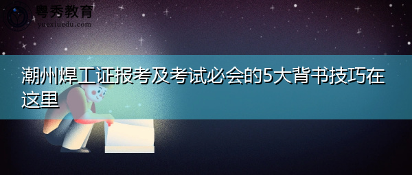 潮州焊工证报考及考试必会的5大背书技巧在这里 潮州焊工证报考及考试必会的5大背书技巧在这里