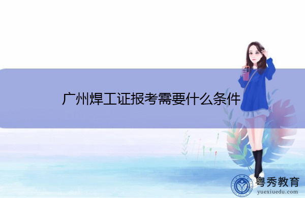 广州焊工证报考需要什么条件 广州焊工证报考需要什么条件