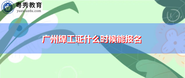 广州焊工证什么时候能报名 广州焊工证什么时候能报名