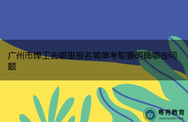 广州市焊工去哪里报名简单考取要明确哪些问题