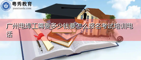 广州电焊工需要多少钱要怎么报名考试培训电话