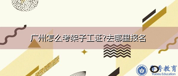 广州怎么考架子工证?去哪里报名 广州怎么考架子工证?去哪里报名