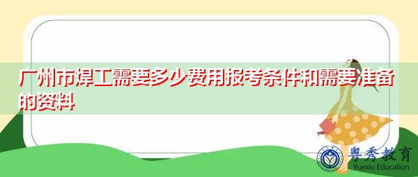 广州市焊工需要多少费用报考条件和需要准备的资料 广州市焊工需要多少费用报考条件和需要准备的资料