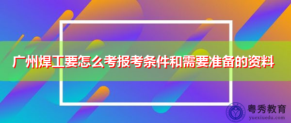 广州焊工要怎么考报考条件和需要准备的资料