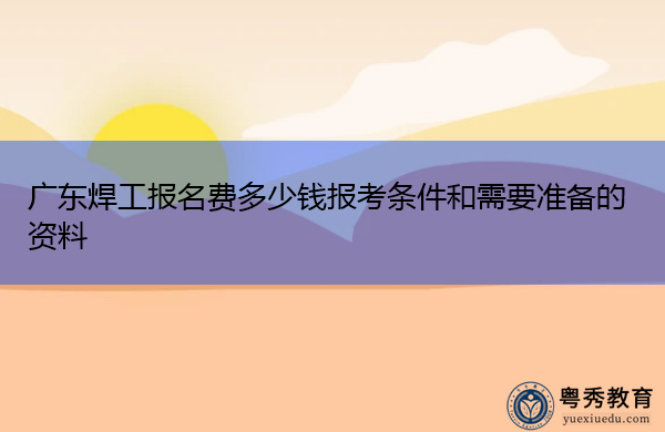 广东焊工报名费多少钱报考条件和需要准备的资料 广东焊工报名费多少钱报考条件和需要准备的资料