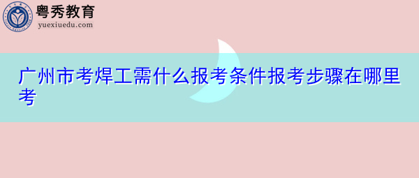 广州市考焊工需什么报考条件报考步骤在哪里考 广州市考焊工需什么报考条件报考步骤在哪里考
