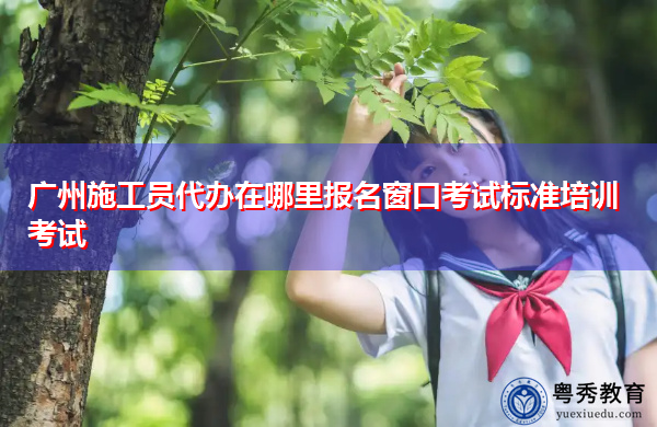 广州施工员代办在哪里报名窗口考试标准培训考试