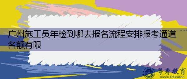 广州施工员年检到哪去报名流程安排报考通道名额有限 广州施工员年检到哪去报名流程安排报考通道名额有限