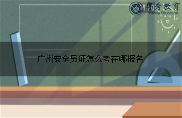 广州安全员证怎么考在哪报名
