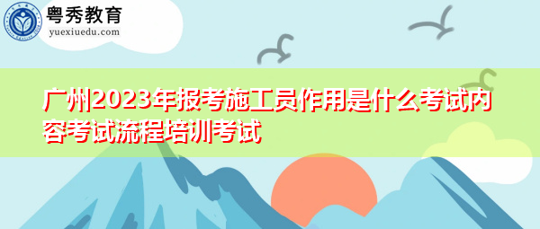 广州2023年报考施工员作用是什么考试内容考试流程培训考试 广州2023年报考施工员作用是什么考试内容考试流程培训考试