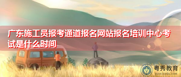 广东施工员报考通道报名网站报名培训中心考试是什么时间 广东施工员报考通道报名网站报名培训中心考试是什么时间