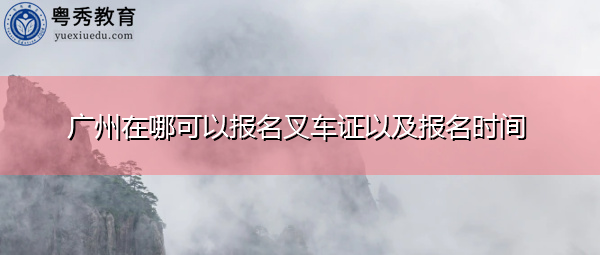 广州在哪可以报名叉车证以及报名时间 广州在哪可以报名叉车证以及报名时间