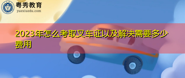 2023年怎么考取叉车证以及解决需要多少费用 2023年怎么考取叉车证以及解决需要多少费用