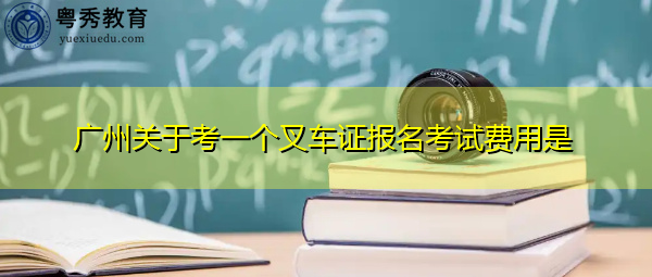 广州关于考一个叉车证报名考试费用是