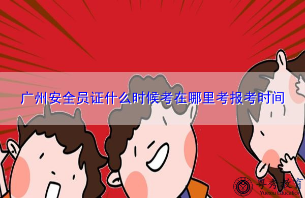 广州安全员证什么时候考在哪里考报考时间