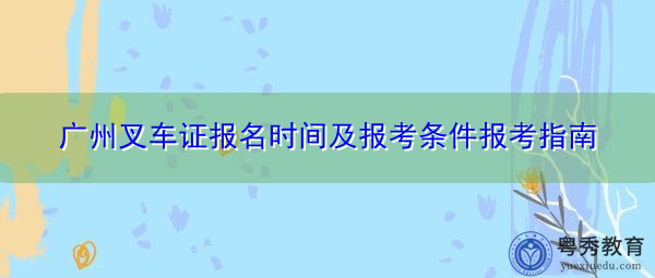 广州叉车证报名时间及报考条件报考指南 广州叉车证报名时间及报考条件报考指南