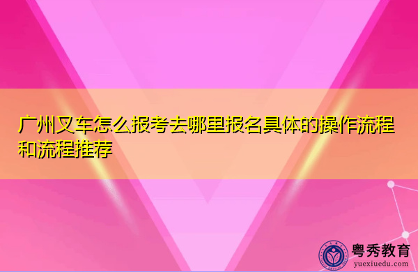 广州叉车怎么报考去哪里报名具体的操作流程和流程推荐