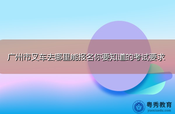 广州市叉车去哪里能报名你要知道的考试要求 广州市叉车去哪里能报名你要知道的考试要求