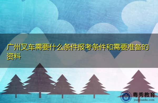 广州叉车需要什么条件报考条件和需要准备的资料