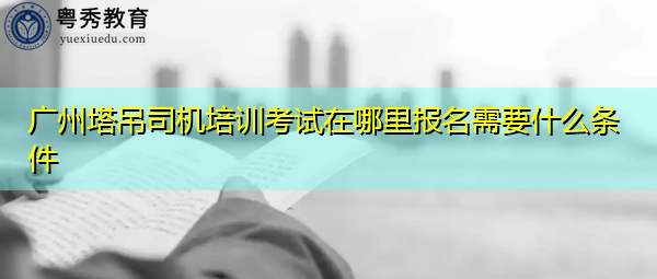 广州塔吊司机培训考试在哪里报名需要什么条件 广州塔吊司机培训考试在哪里报名需要什么条件
