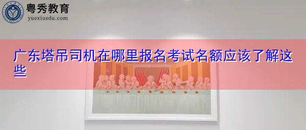 广东塔吊司机在哪里报名考试名额应该了解这些 广东塔吊司机在哪里报名考试名额应该了解这些