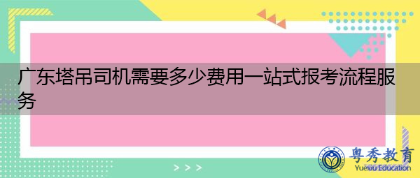 广东塔吊司机需要多少费用一站式报考流程服务 广东塔吊司机需要多少费用一站式报考流程服务